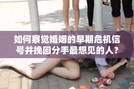 如何察觉婚姻的早期危机信号并挽回分手最想见的人？