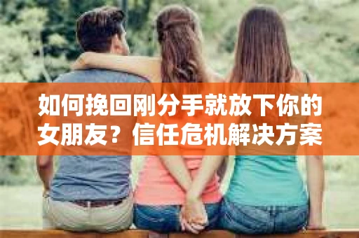 如何挽回刚分手就放下你的女朋友？信任危机解决方案