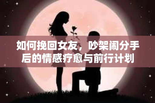 如何挽回女友，吵架闹分手后的情感疗愈与前行计划