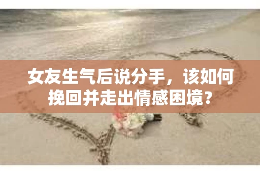 女友生气后说分手，该如何挽回并走出情感困境？