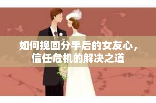 如何挽回分手后的女友心，信任危机的解决之道
