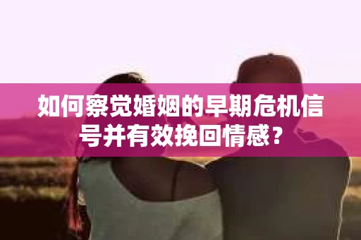 如何察觉婚姻的早期危机信号并有效挽回情感？