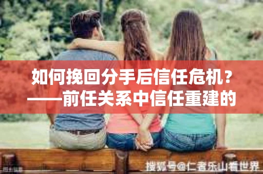 如何挽回分手后信任危机?——前任关系中信任重建的实用指南 如何挽回分手后信任危机?——前任关系中信任重建的实用指南