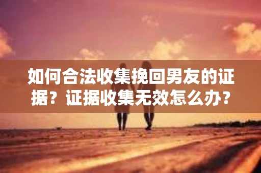 如何合法收集挽回男友的证据？证据收集无效怎么办？