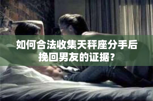 如何合法收集天秤座分手后挽回男友的证据？