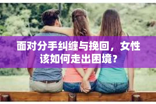 面对分手纠缠与挽回，女性该如何走出困境？