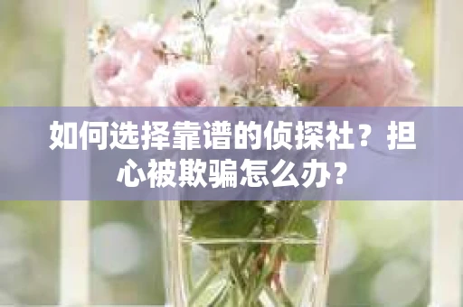 如何选择靠谱的侦探社？担心被欺骗怎么办？