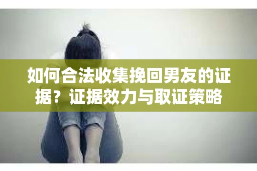 如何合法收集挽回男友的证据？证据效力与取证策略