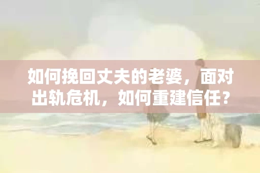 如何挽回丈夫的老婆，面对出轨危机，如何重建信任？