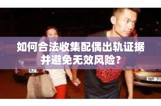 如何合法收集配偶出轨证据并避免无效风险？