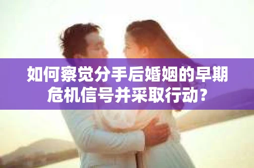 如何察觉分手后婚姻的早期危机信号并采取行动？