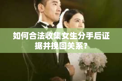 如何合法收集女生分手后证据并挽回关系？