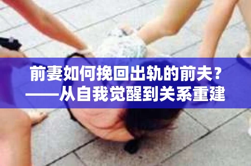前妻如何挽回出轨的前夫？——从自我觉醒到关系重建的全面指南