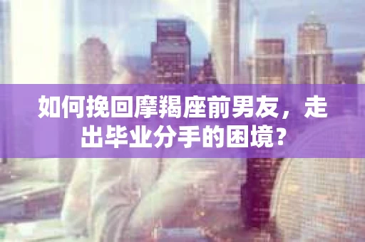 如何挽回摩羯座前男友，走出毕业分手的困境？