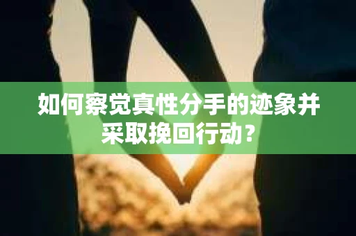 如何察觉真性分手的迹象并采取挽回行动？