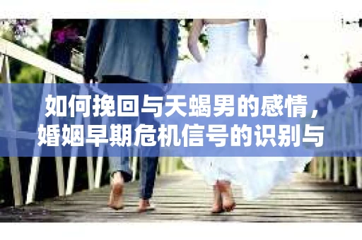 如何挽回与天蝎男的感情，婚姻早期危机信号的识别与应对