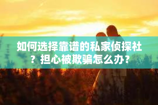 如何选择靠谱的私家侦探社？担心被欺骗怎么办？