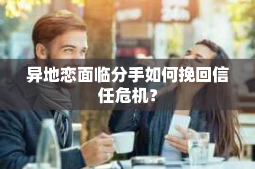 异地恋面临分手如何挽回信任危机？