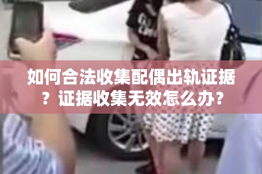 如何合法收集配偶出轨证据？证据收集无效怎么办？