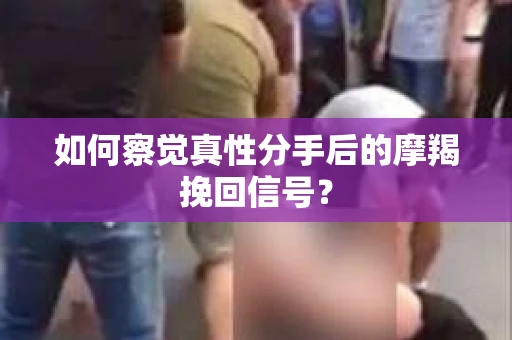 如何察觉真性分手后的摩羯挽回信号？