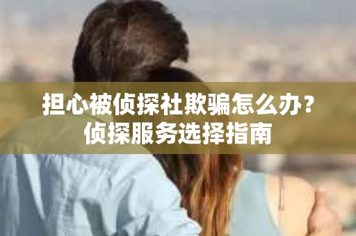 担心被侦探社欺骗怎么办？侦探服务选择指南