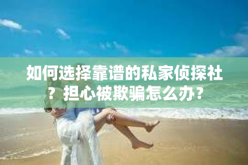 如何选择靠谱的私家侦探社？担心被欺骗怎么办？