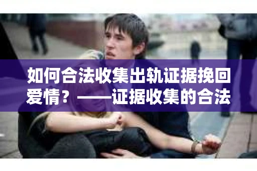 如何合法收集出轨证据挽回爱情？——证据收集的合法性与有效性解析