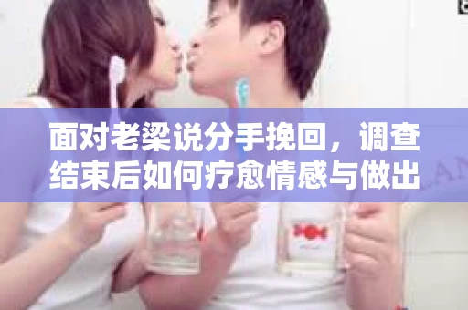面对老梁说分手挽回，调查结束后如何疗愈情感与做出人生决策？