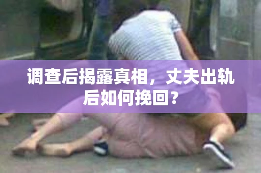 调查后揭露真相，丈夫出轨后如何挽回？