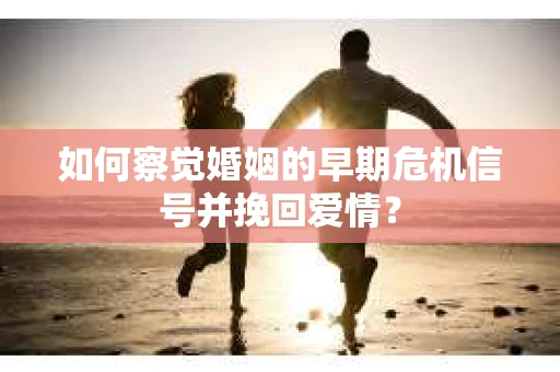 如何察觉婚姻的早期危机信号并挽回爱情？
