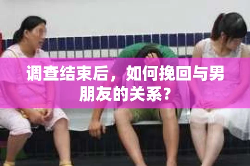 调查结束后，如何挽回与男朋友的关系？