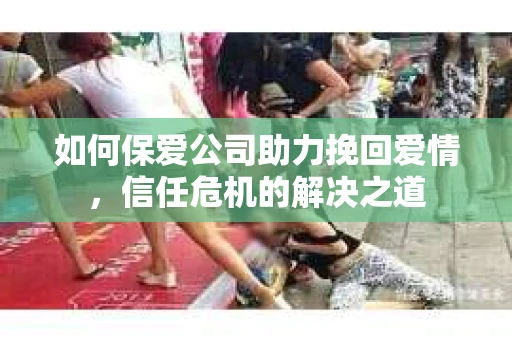如何保爱公司助力挽回爱情，信任危机的解决之道