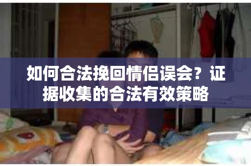 如何合法挽回情侣误会?证据收集的合法有效策略 如何合法挽回情侣误会?证据收集的合法有效策略