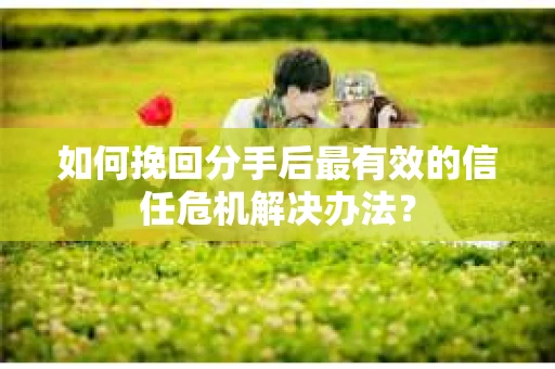 如何挽回分手后最有效的信任危机解决办法？