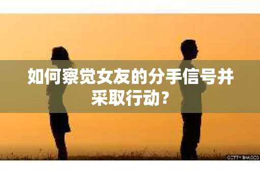如何察觉女友的分手信号并采取行动？