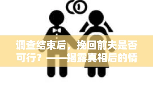 调查结束后，挽回前夫是否可行？——揭露真相后的情感疗愈与人生决策