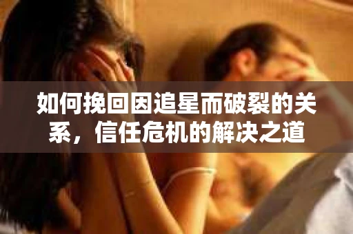 如何挽回因追星而破裂的关系，信任危机的解决之道
