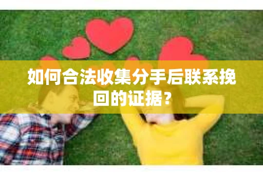 如何合法收集分手后联系挽回的证据？