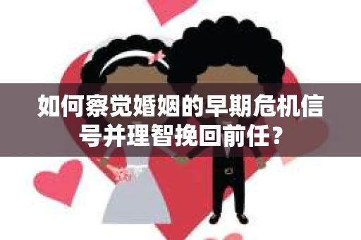 如何察觉婚姻的早期危机信号并理智挽回前任？
