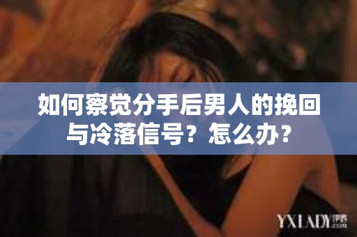 如何察觉分手后男人的挽回与冷落信号？怎么办？