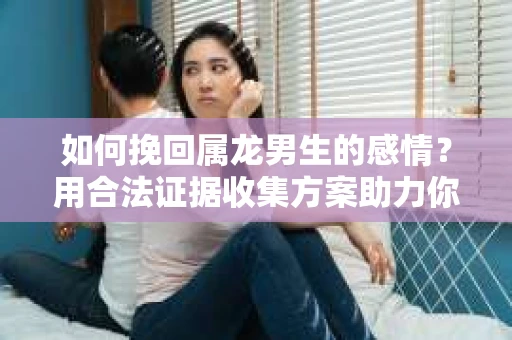 如何挽回属龙男生的感情？用合法证据收集方案助力你的努力？