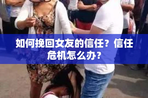 如何挽回女友的信任？信任危机怎么办？