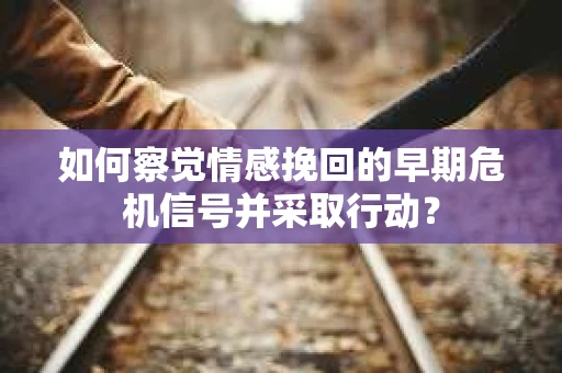 如何察觉情感挽回的早期危机信号并采取行动？
