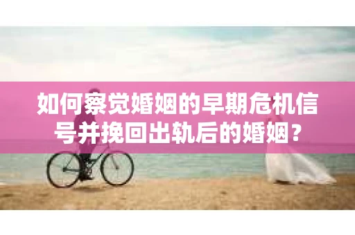 如何察觉婚姻的早期危机信号并挽回出轨后的婚姻？