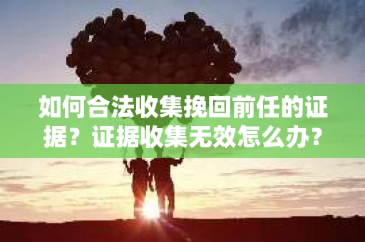 如何合法收集挽回前任的证据?证据收集无效怎么办? 如何合法收集挽回前任的证据?证据收集无效怎么办?