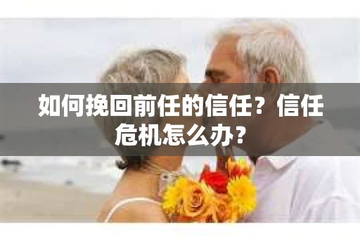 如何挽回前任的信任？信任危机怎么办？