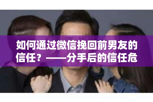 如何通过微信挽回前男友的信任？——分手后的信任危机解决方案