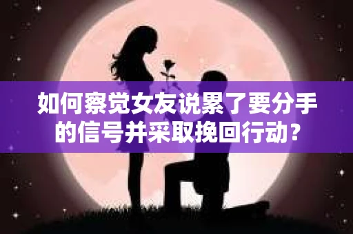 如何察觉女友说累了要分手的信号并采取挽回行动？