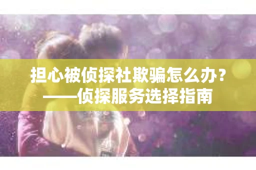 担心被侦探社欺骗怎么办？——侦探服务选择指南